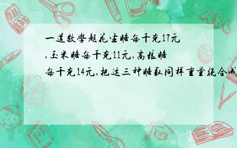 一道数学题花生糖每千克17元,玉米糖每千克11元,高粮糖每千克14元,把这三种糖取同样重量绲合成什...