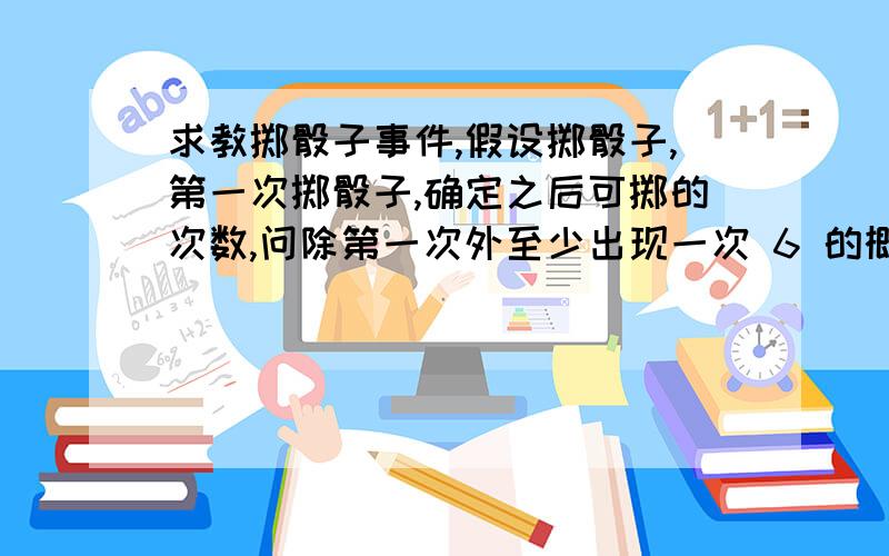 求教掷骰子事件,假设掷骰子,第一次掷骰子,确定之后可掷的次数,问除第一次外至少出现一次 6 的概率是多少