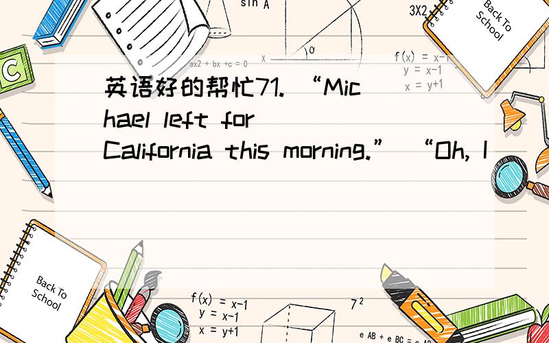 英语好的帮忙71. “Michael left for California this morning.” “Oh, I