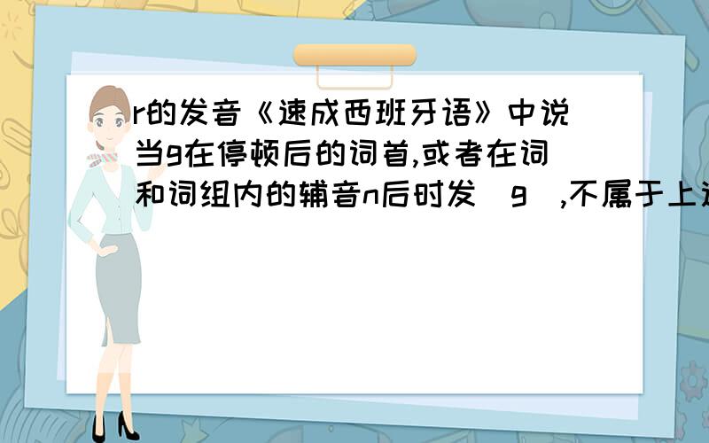 r的发音《速成西班牙语》中说当g在停顿后的词首,或者在词和词组内的辅音n后时发[g],不属于上述情况时,发成[γ],我怎