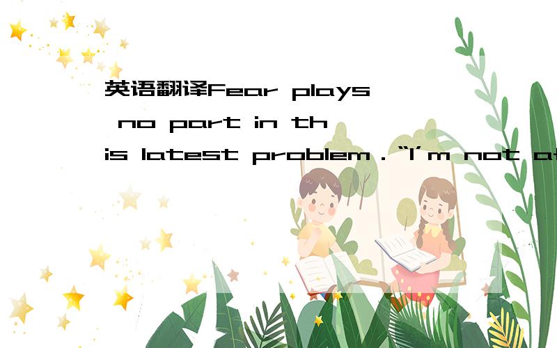 英语翻译Fear plays no part in this latest problem．“I’m not afrai