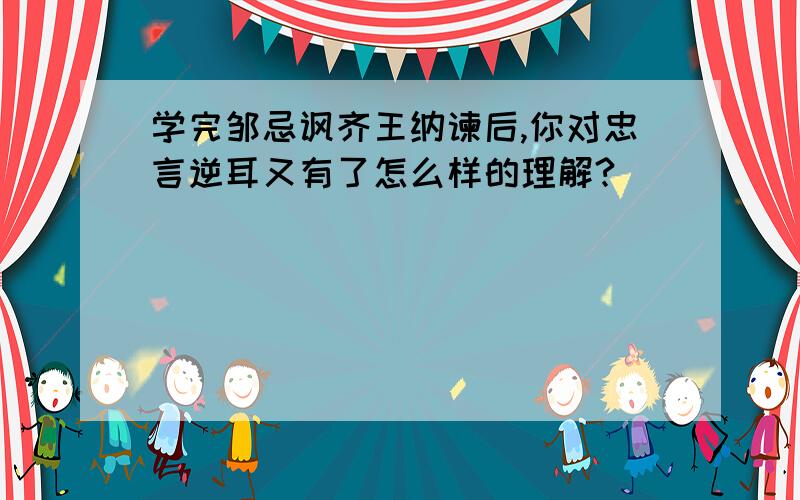 学完邹忌讽齐王纳谏后,你对忠言逆耳又有了怎么样的理解?