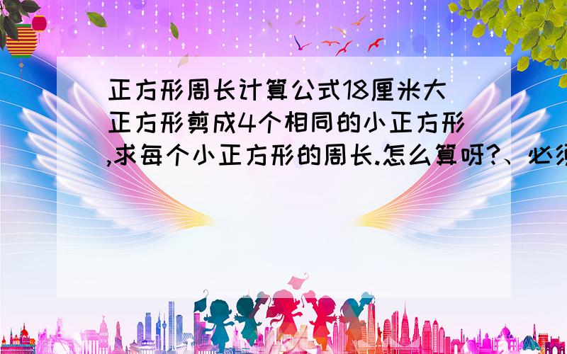 正方形周长计算公式18厘米大正方形剪成4个相同的小正方形,求每个小正方形的周长.怎么算呀?、必须答案正确.