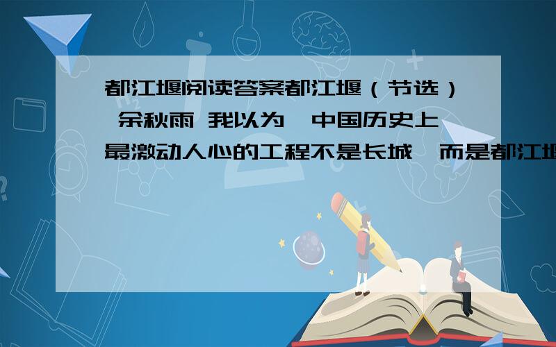 都江堰阅读答案都江堰（节选） 余秋雨 我以为,中国历史上最激动人心的工程不是长城,而是都江堰. 长城当然也非常伟大,不管