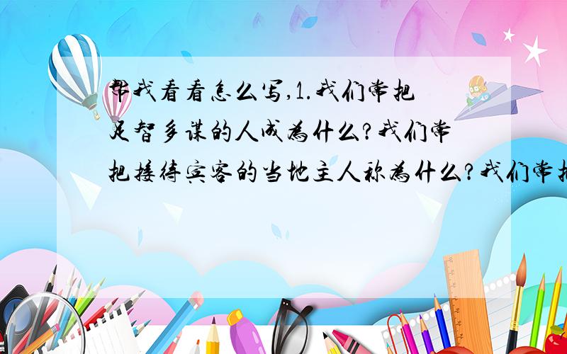 帮我看看怎么写,1.我们常把足智多谋的人成为什么?我们常把接待宾客的当地主人称为什么?我们常把吝啬钱财,一毛不拔的人称为