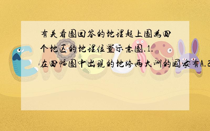 有关看图回答的地理题上图为四个地区的地理位置示意图.1.在四幅图中出现的地跨两大洲的国家有A.2个 B.3个 C.4个