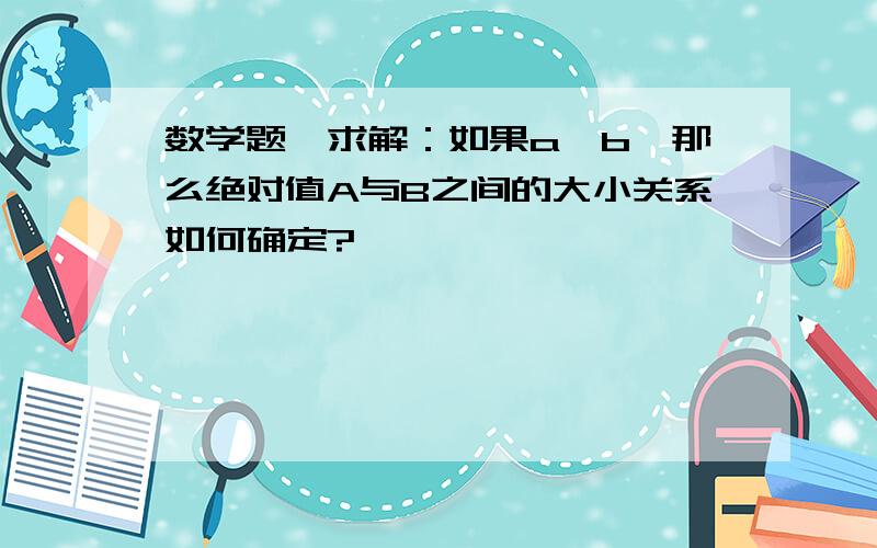 数学题,求解：如果a>b,那么绝对值A与B之间的大小关系如何确定?