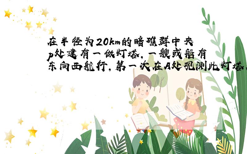 在半径为20km的暗礁群中央p处建有一做灯塔,一艘或船有东向西航行,第一次在A处观测此灯塔在北偏西60度,航行