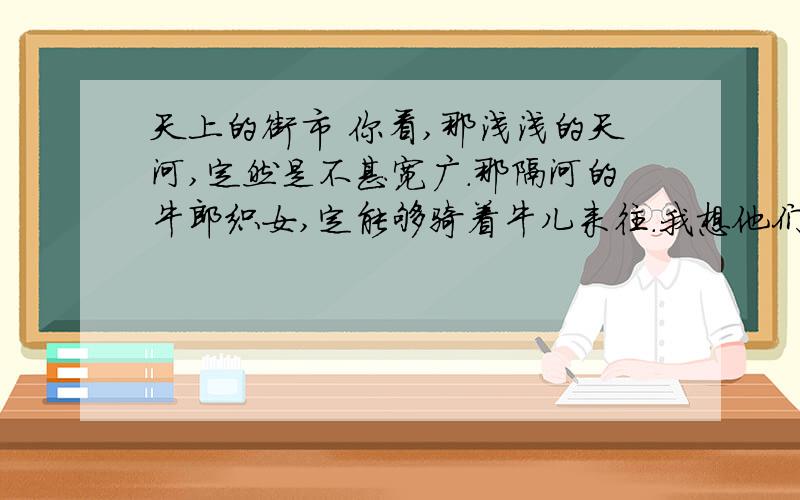 天上的街市 你看,那浅浅的天河,定然是不甚宽广.那隔河的牛郎织女,定能够骑着牛儿来往.我想他们此刻,定然在天街闲游.不信