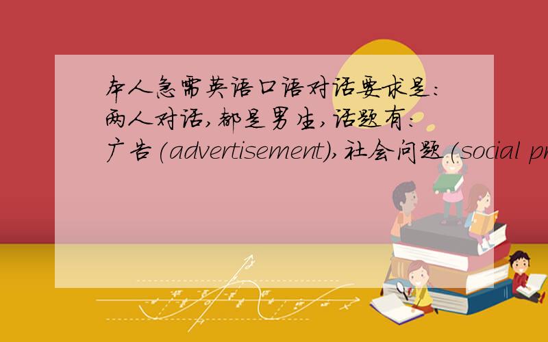 本人急需英语口语对话要求是:两人对话,都是男生,话题有:广告(advertisement),社会问题(social pr