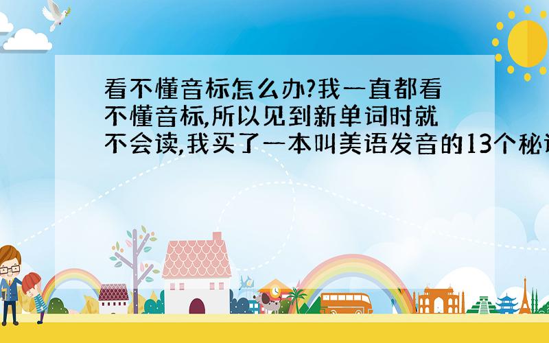 看不懂音标怎么办?我一直都看不懂音标,所以见到新单词时就不会读,我买了一本叫美语发音的13个秘诀,但上面好象没有详细的讲