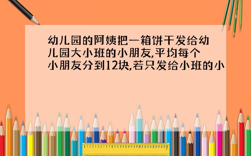 幼儿园的阿姨把一箱饼干发给幼儿园大小班的小朋友,平均每个小朋友分到12块,若只发给小班的小