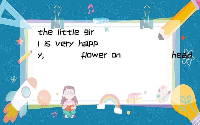 the little girl is very happy,____flower on _____head（填冠词） 答