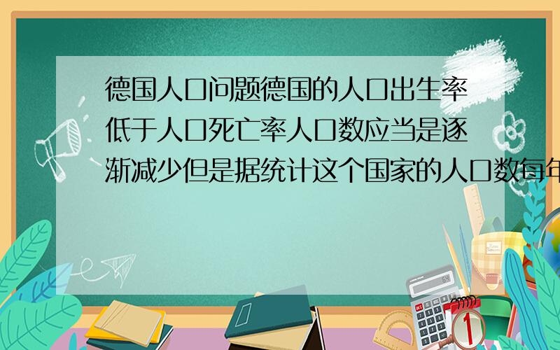 德国人口问题德国的人口出生率低于人口死亡率人口数应当是逐渐减少但是据统计这个国家的人口数每年仍有所增加 什么原因?不要给