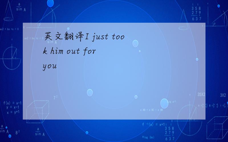 英文翻译I just took him out for you