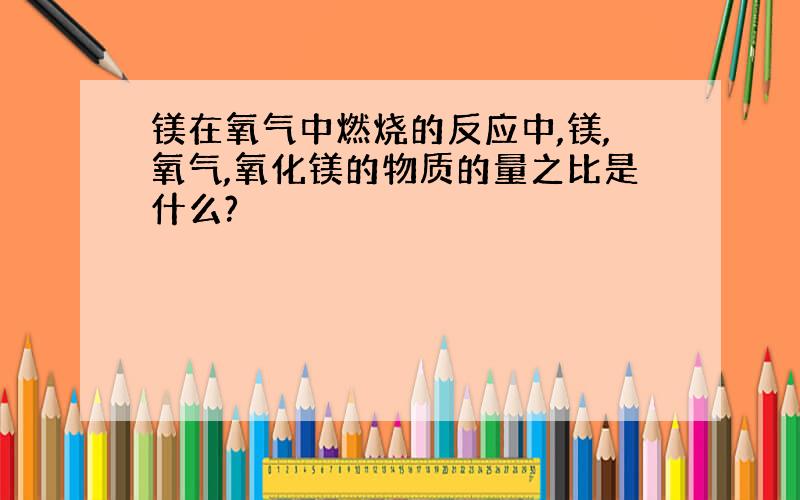 镁在氧气中燃烧的反应中,镁,氧气,氧化镁的物质的量之比是什么?