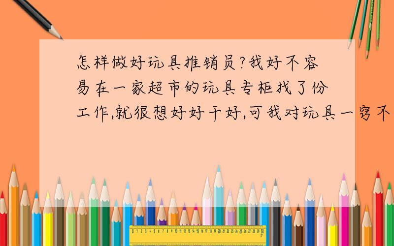 怎样做好玩具推销员?我好不容易在一家超市的玩具专柜找了份工作,就很想好好干好,可我对玩具一窍不通,现在好些小孩子的玩具,