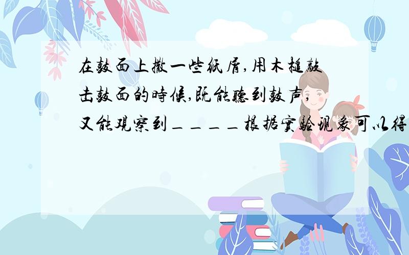 在鼓面上撒一些纸屑,用木槌敲击鼓面的时候,既能听到鼓声,又能观察到____根据实验现象可以得出结论____