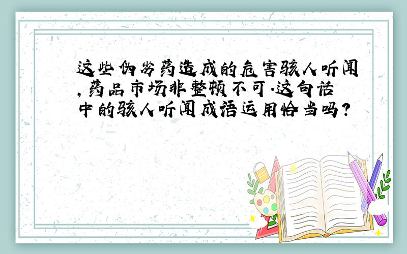 这些伪劣药造成的危害骇人听闻,药品市场非整顿不可.这句话中的骇人听闻成语运用恰当吗?