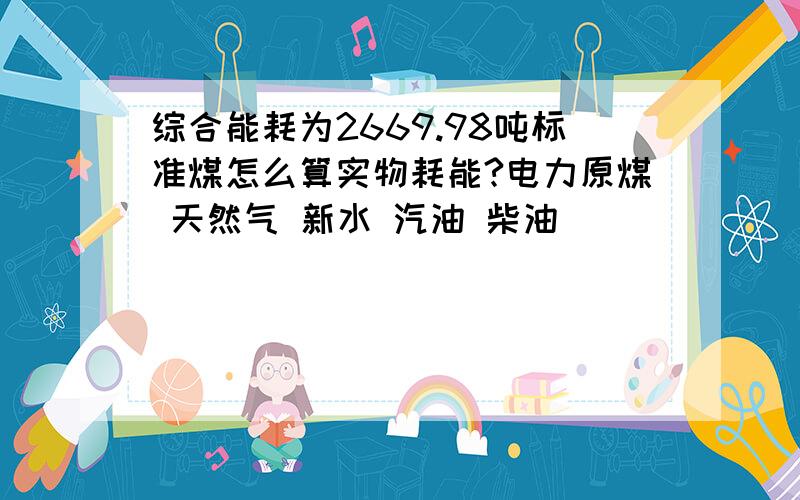 综合能耗为2669.98吨标准煤怎么算实物耗能?电力原煤 天然气 新水 汽油 柴油