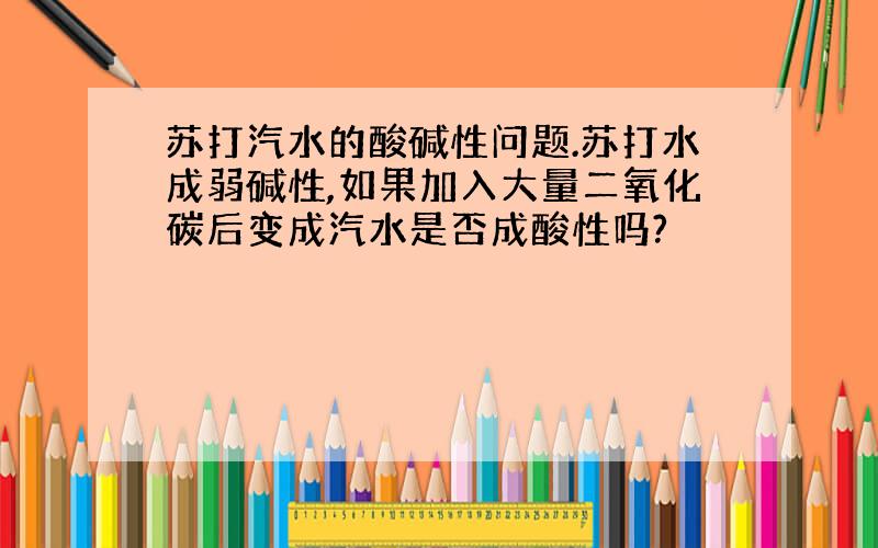 苏打汽水的酸碱性问题.苏打水成弱碱性,如果加入大量二氧化碳后变成汽水是否成酸性吗?