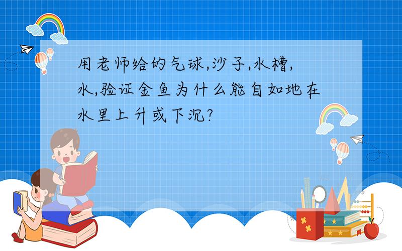 用老师给的气球,沙子,水槽,水,验证金鱼为什么能自如地在水里上升或下沉?