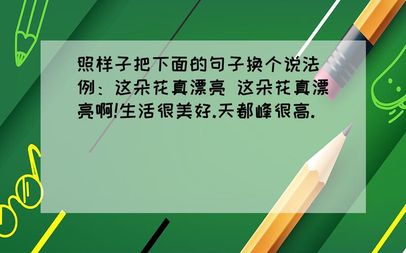 照样子把下面的句子换个说法 例：这朵花真漂亮 这朵花真漂亮啊!生活很美好.天都峰很高.