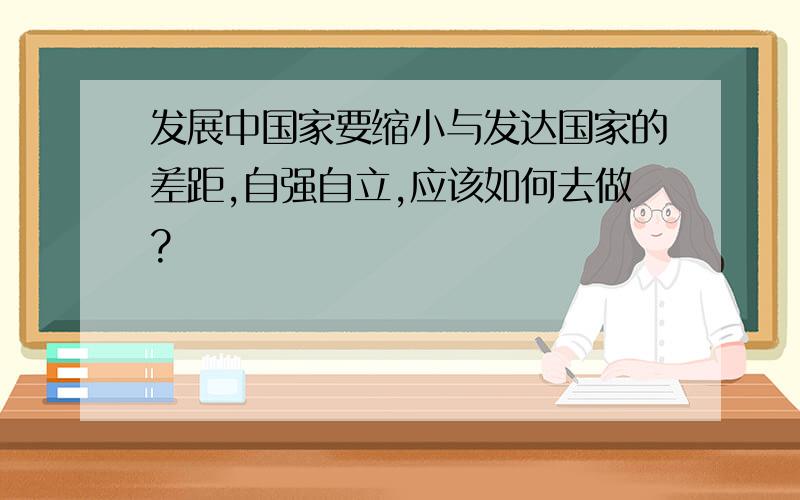 发展中国家要缩小与发达国家的差距,自强自立,应该如何去做?