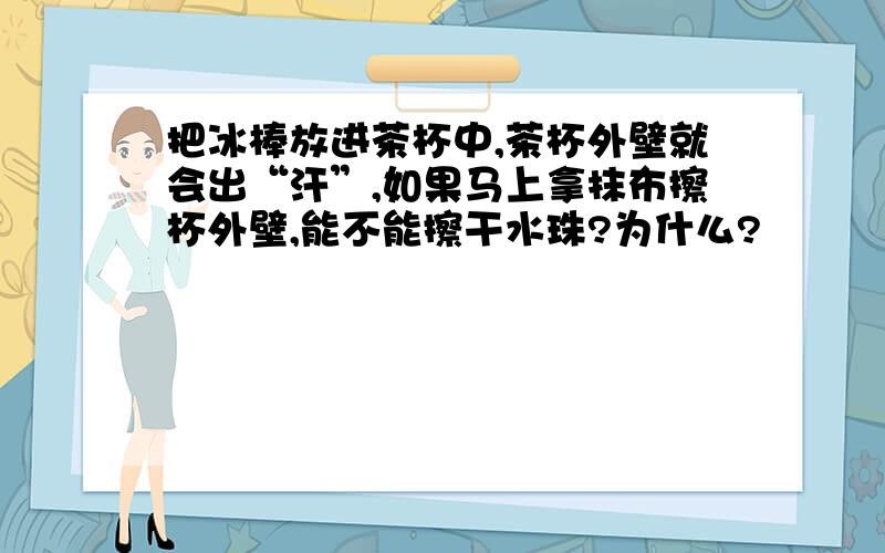 把冰棒放进茶杯中,茶杯外壁就会出“汗”,如果马上拿抹布擦杯外壁,能不能擦干水珠?为什么?