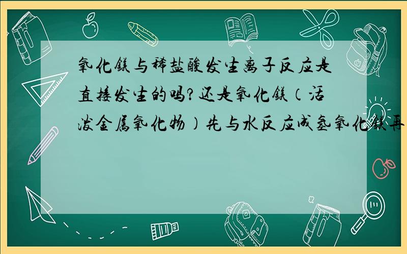 氧化镁与稀盐酸发生离子反应是直接发生的吗?还是氧化镁（活泼金属氧化物）先与水反应成氢氧化镁再和酸反应