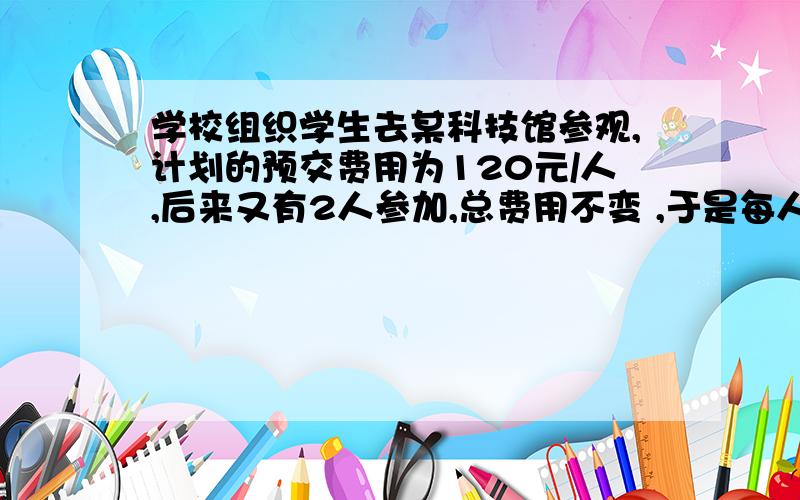 学校组织学生去某科技馆参观,计划的预交费用为120元/人,后来又有2人参加,总费用不变 ,于是每人少摊3元,原来这批学生