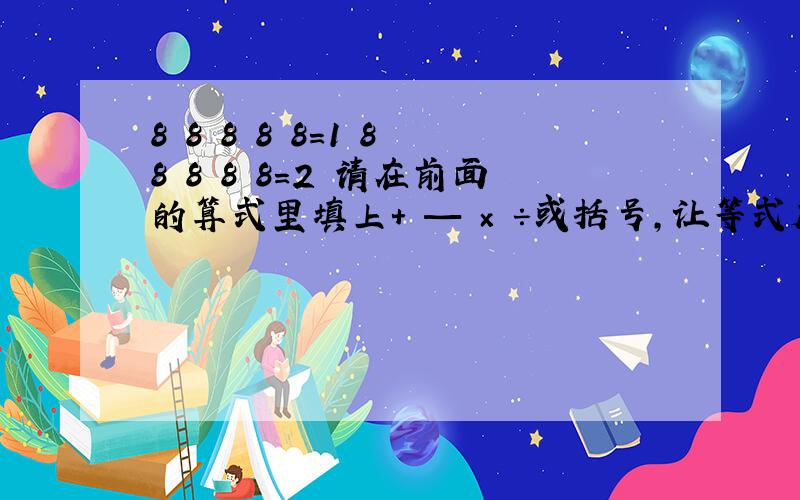 8 8 8 8 8=1 8 8 8 8 8=2 请在前面的算式里填上+ — × ÷或括号,让等式成立