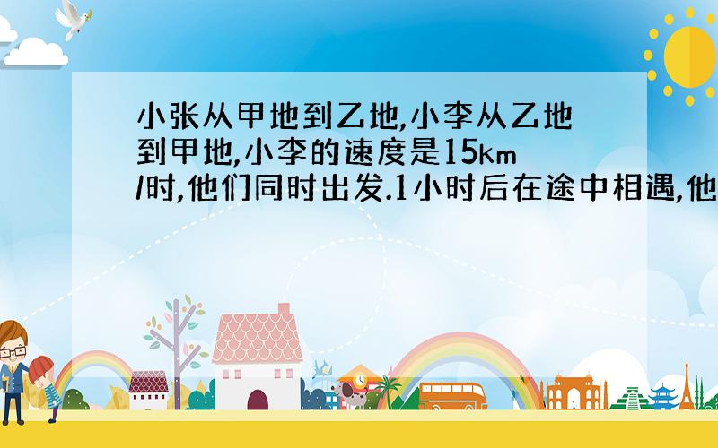 小张从甲地到乙地,小李从乙地到甲地,小李的速度是15km/时,他们同时出发.1小时后在途中相遇,他们继续前进.小李到达甲