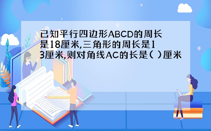 已知平行四边形ABCD的周长是18厘米,三角形的周长是13厘米,则对角线AC的长是( )厘米