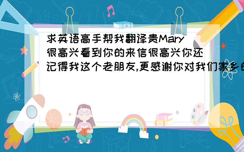 求英语高手帮我翻译贵Mary很高兴看到你的来信很高兴你还记得我这个老朋友,更感谢你对我们家乡的关注.我们这里的变化可大了