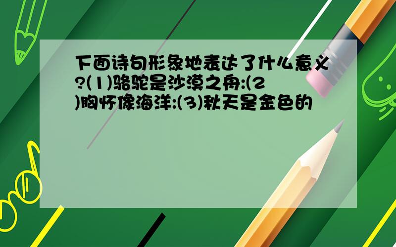 下面诗句形象地表达了什么意义?(1)骆驼是沙漠之舟:(2)胸怀像海洋:(3)秋天是金色的