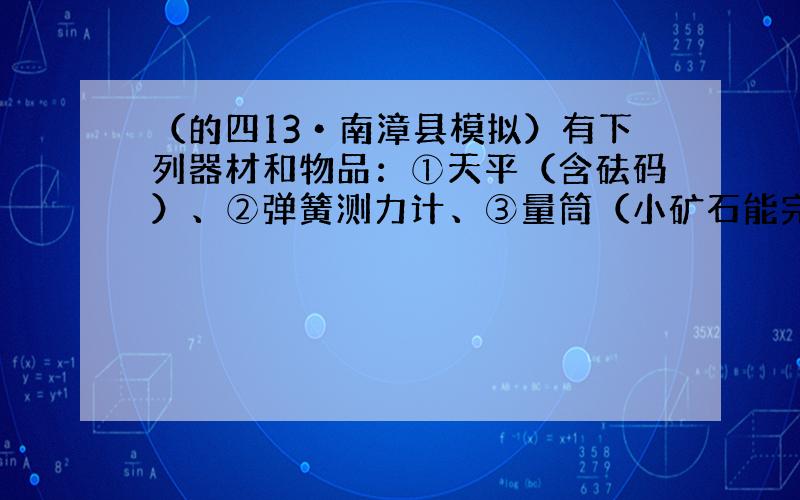 （的四13•南漳县模拟）有下列器材和物品：①天平（含砝码）、②弹簧测力计、③量筒（小矿石能完全放入）、④水槽、⑤烧杯、⑥