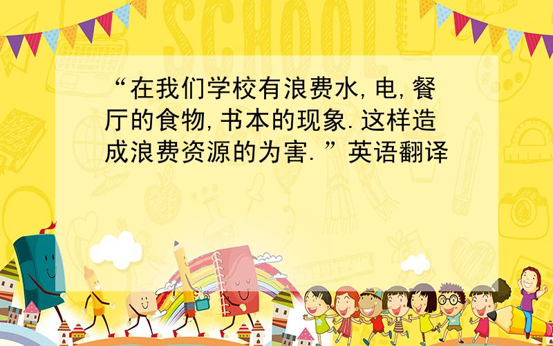 “在我们学校有浪费水,电,餐厅的食物,书本的现象.这样造成浪费资源的为害.”英语翻译