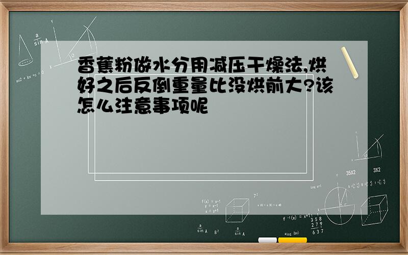 香蕉粉做水分用减压干燥法,烘好之后反倒重量比没烘前大?该怎么注意事项呢