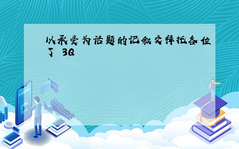 以承受为话题的记叙文拜托各位了 3Q