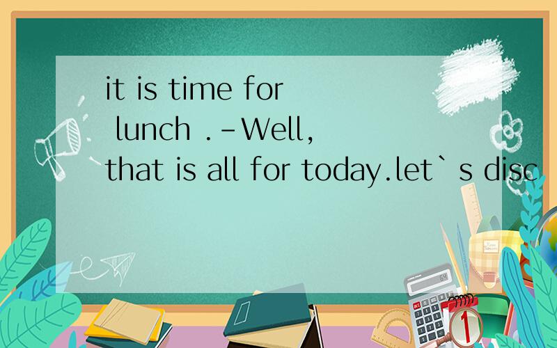 it is time for lunch .-Well,that is all for today.let`s disc