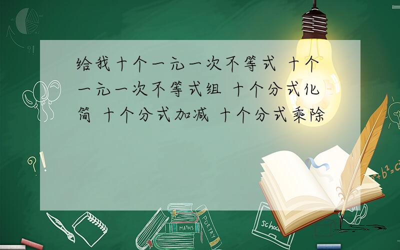 给我十个一元一次不等式 十个一元一次不等式组 十个分式化简 十个分式加减 十个分式乘除