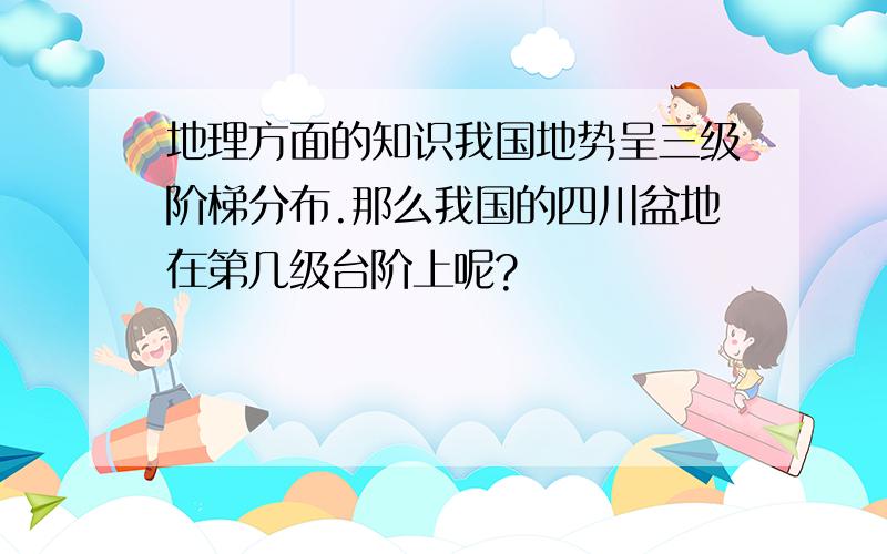 地理方面的知识我国地势呈三级阶梯分布.那么我国的四川盆地在第几级台阶上呢?