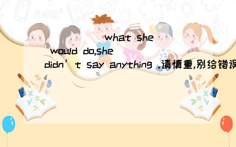 _____ what she would do,she didn’t say anything .请慎重,别给错误答案