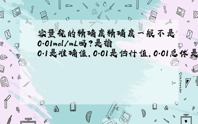 容量瓶的精确度精确度一般不是0.01mol/mL吗?是指0.1是准确值,0.01是估计值,0.01总体是精确度吗?那它可