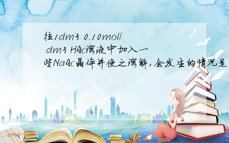 往1dm3 0.10mol/ dm3 HAc溶液中加入一些NaAc晶体并使之溶解,会发生的情况是