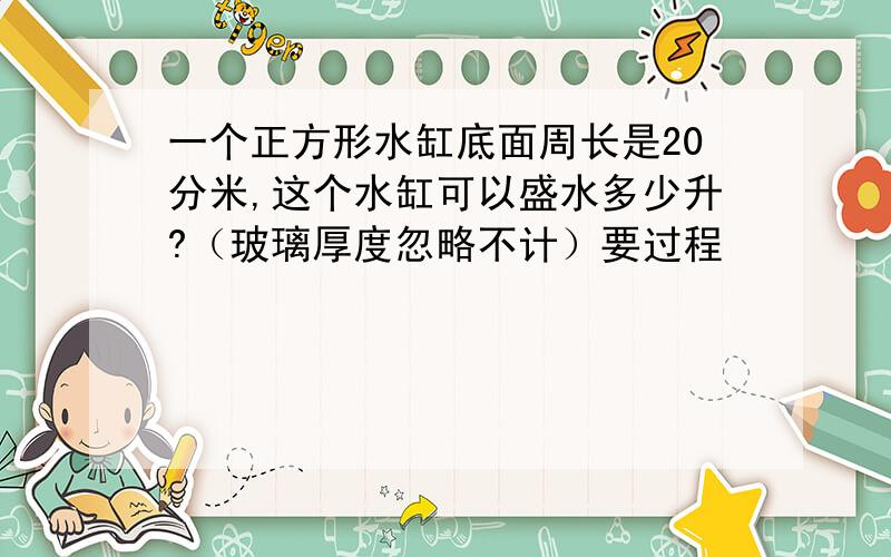 一个正方形水缸底面周长是20分米,这个水缸可以盛水多少升?（玻璃厚度忽略不计）要过程