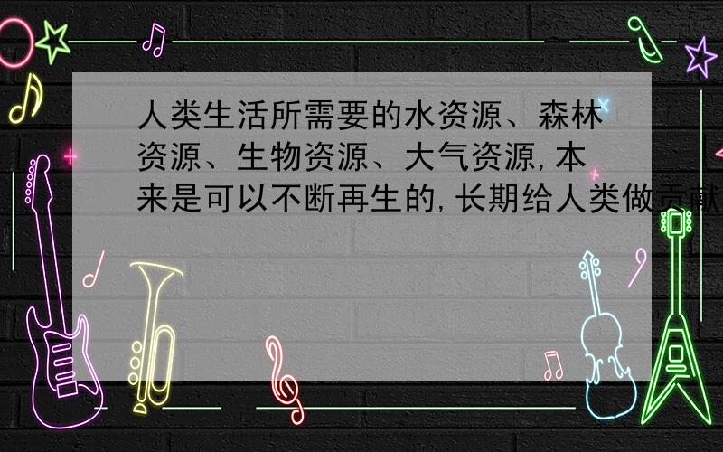 人类生活所需要的水资源、森林资源、生物资源、大气资源,本来是可以不断再生的,长期给人类做贡献的.