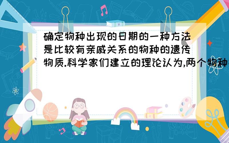 确定物种出现的日期的一种方法是比较有亲戚关系的物种的遗传物质.科学家们建立的理论认为,两个物种在遗传上越相似,两物种从同