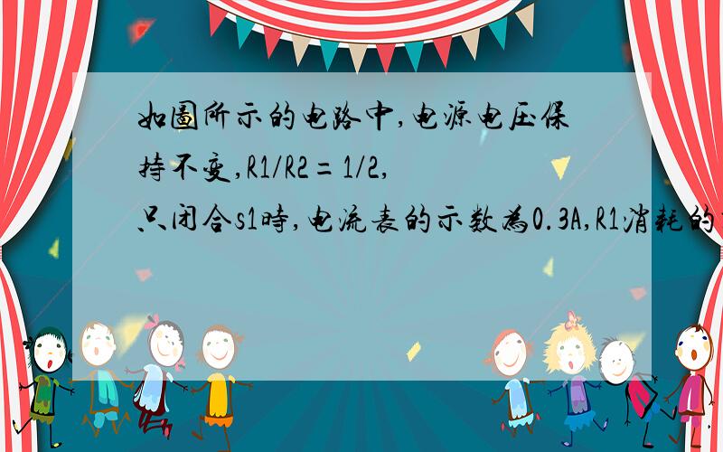 如图所示的电路中,电源电压保持不变,R1/R2=1/2,只闭合s1时,电流表的示数为0.3A,R1消耗的功率为p1;